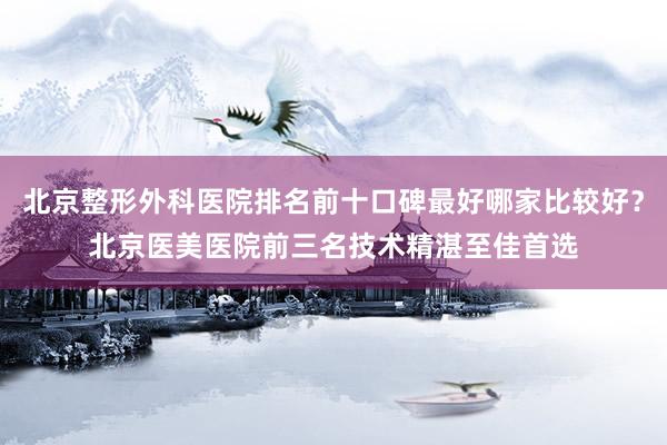 北京整形外科医院排名前十口碑最好哪家比较好？北京医美医院前三名技术精湛至佳首选