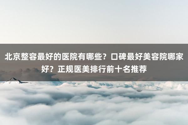 北京整容最好的医院有哪些？口碑最好美容院哪家好？正规医美排行前十名推荐