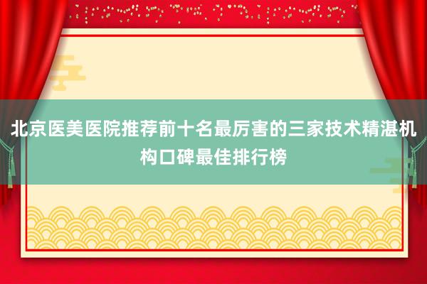 北京医美医院推荐前十名最厉害的三家技术精湛机构口碑最佳排行榜