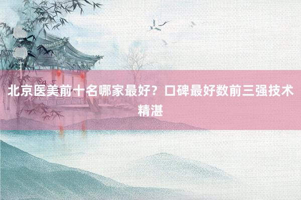 北京医美前十名哪家最好？口碑最好数前三强技术精湛