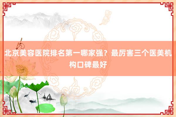 北京美容医院排名第一哪家强？最厉害三个医美机构口碑最好