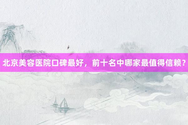 北京美容医院口碑最好，前十名中哪家最值得信赖？