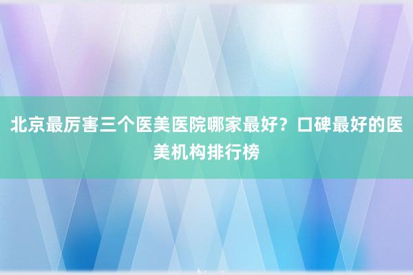 北京最厉害三个医美医院哪家最好？口碑最好的医美机构排行榜