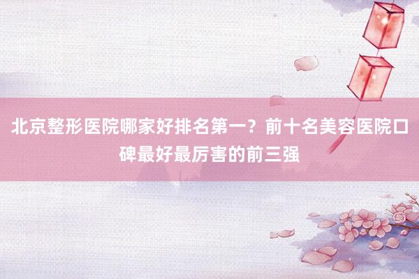 北京整形医院哪家好排名第一？前十名美容医院口碑最好最厉害的前三强