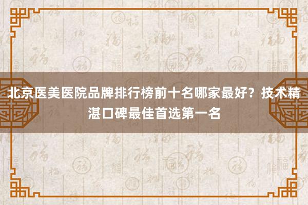 北京医美医院品牌排行榜前十名哪家最好？技术精湛口碑最佳首选第一名