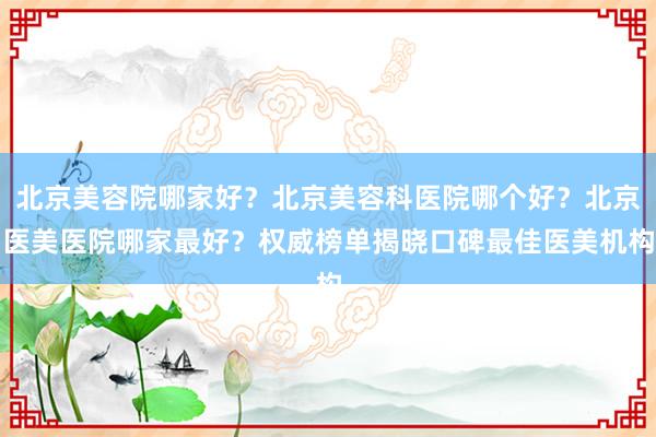 北京美容院哪家好？北京美容科医院哪个好？北京医美医院哪家最好？权威榜单揭晓口碑最佳医美机构