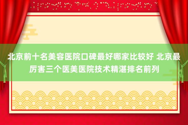 北京前十名美容医院口碑最好哪家比较好 北京最厉害三个医美医院技术精湛排名前列