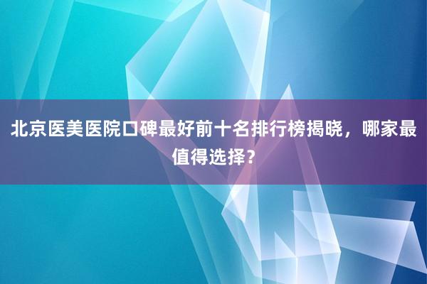 北京医美医院口碑最好前十名排行榜揭晓，哪家最值得选择？