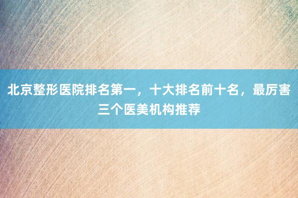 北京整形医院排名第一，十大排名前十名，最厉害三个医美机构推荐