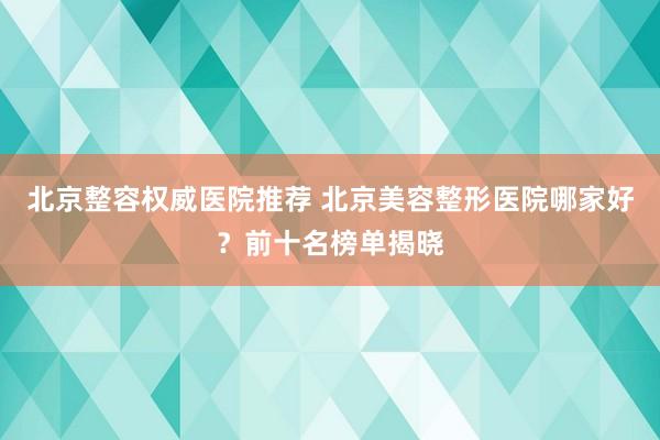 北京整容权威医院推荐 北京美容整形医院哪家好？前十名榜单揭晓