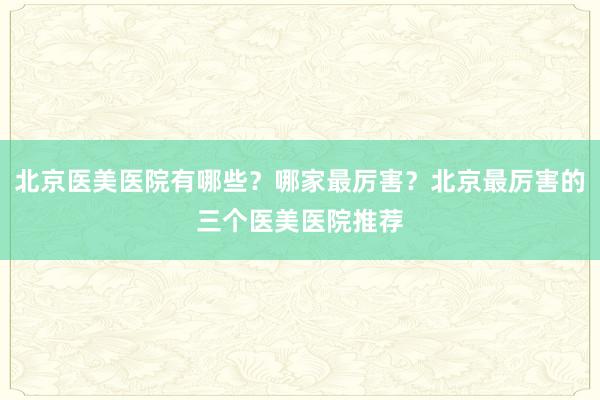 北京医美医院有哪些？哪家最厉害？北京最厉害的三个医美医院推荐