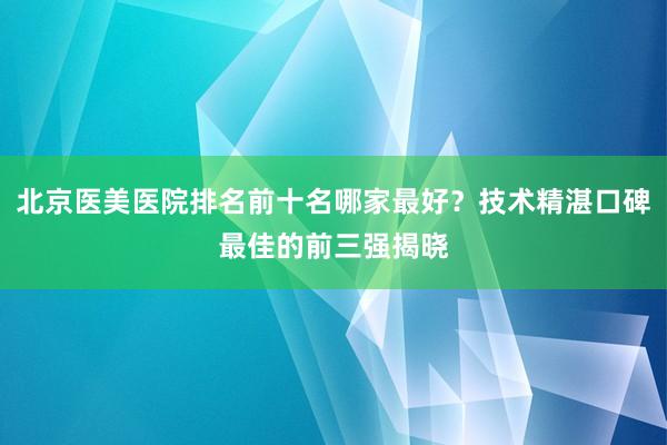 北京医美医院排名前十名哪家最好？技术精湛口碑最佳的前三强揭晓
