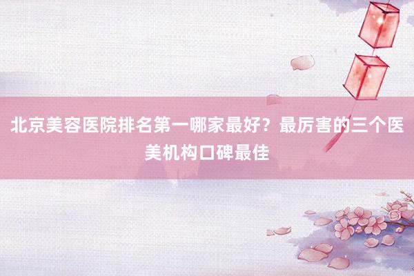 北京美容医院排名第一哪家最好？最厉害的三个医美机构口碑最佳