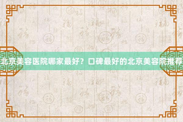 北京美容医院哪家最好？口碑最好的北京美容院推荐
