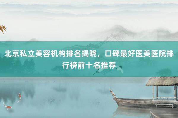 北京私立美容机构排名揭晓，口碑最好医美医院排行榜前十名推荐