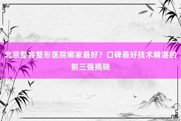 北京整容整形医院哪家最好？口碑最好技术精湛的前三强揭晓