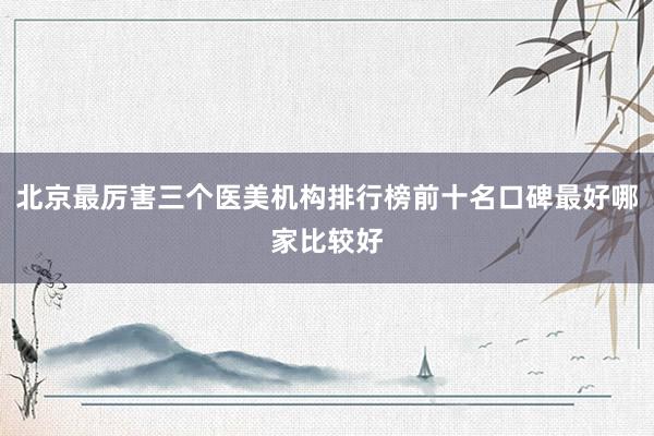 北京最厉害三个医美机构排行榜前十名口碑最好哪家比较好
