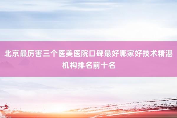北京最厉害三个医美医院口碑最好哪家好技术精湛机构排名前十名