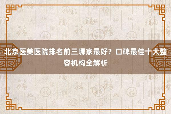 北京医美医院排名前三哪家最好？口碑最佳十大整容机构全解析