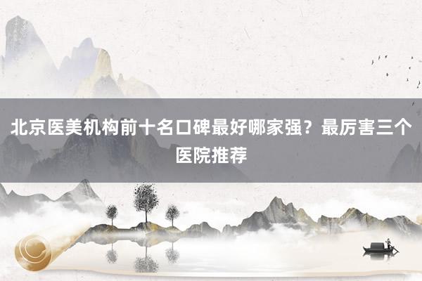 北京医美机构前十名口碑最好哪家强？最厉害三个医院推荐
