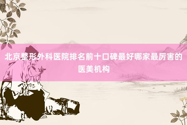 北京整形外科医院排名前十口碑最好哪家最厉害的医美机构