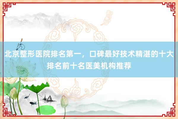 北京整形医院排名第一，口碑最好技术精湛的十大排名前十名医美机构推荐
