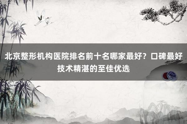 北京整形机构医院排名前十名哪家最好？口碑最好技术精湛的至佳优选