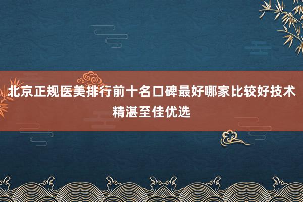 北京正规医美排行前十名口碑最好哪家比较好技术精湛至佳优选