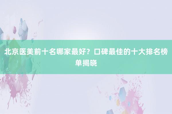 北京医美前十名哪家最好？口碑最佳的十大排名榜单揭晓