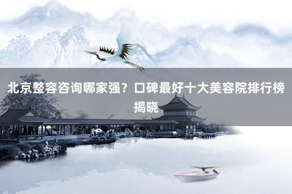 北京整容咨询哪家强？口碑最好十大美容院排行榜揭晓