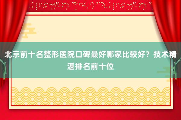 北京前十名整形医院口碑最好哪家比较好？技术精湛排名前十位