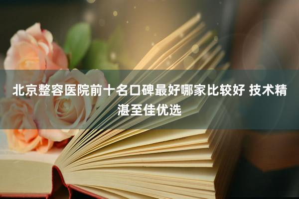 北京整容医院前十名口碑最好哪家比较好 技术精湛至佳优选
