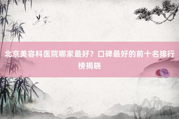 北京美容科医院哪家最好？口碑最好的前十名排行榜揭晓