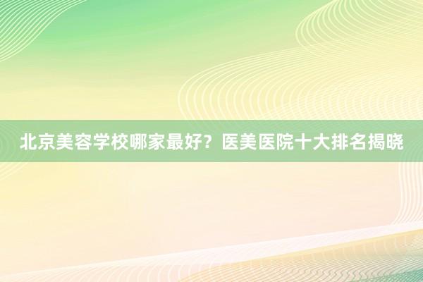 北京美容学校哪家最好？医美医院十大排名揭晓