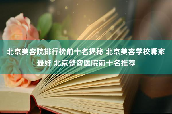 北京美容院排行榜前十名揭秘 北京美容学校哪家最好 北京整容医院前十名推荐