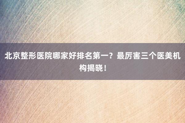 北京整形医院哪家好排名第一？最厉害三个医美机构揭晓！
