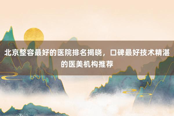 北京整容最好的医院排名揭晓，口碑最好技术精湛的医美机构推荐