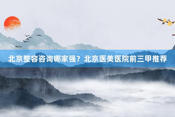 北京整容咨询哪家强？北京医美医院前三甲推荐