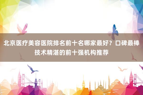 北京医疗美容医院排名前十名哪家最好？口碑最棒技术精湛的前十强机构推荐