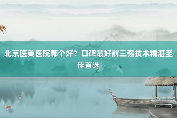 北京医美医院哪个好？口碑最好前三强技术精湛至佳首选