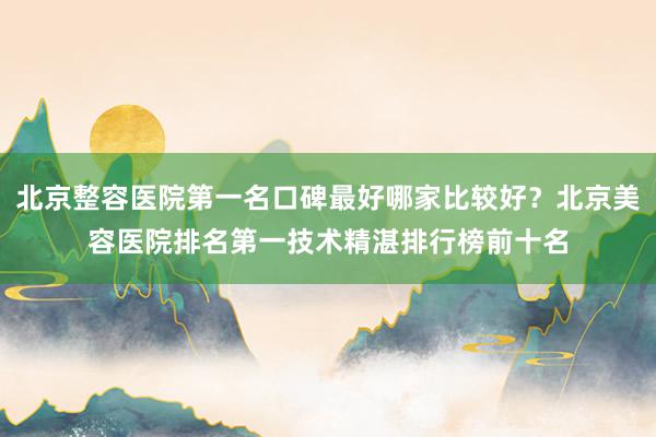 北京整容医院第一名口碑最好哪家比较好？北京美容医院排名第一技术精湛排行榜前十名