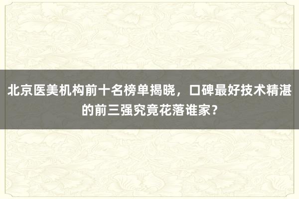 北京医美机构前十名榜单揭晓，口碑最好技术精湛的前三强究竟花落谁家？