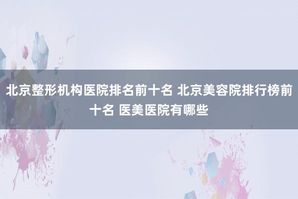 北京整形机构医院排名前十名 北京美容院排行榜前十名 医美医院有哪些