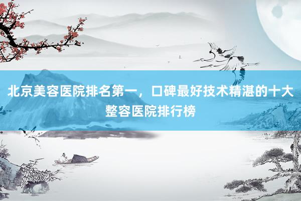 北京美容医院排名第一，口碑最好技术精湛的十大整容医院排行榜