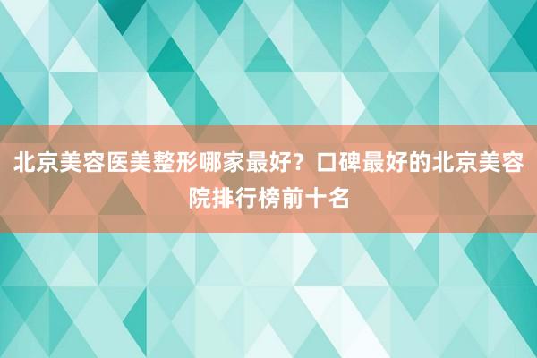 北京美容医美整形哪家最好？口碑最好的北京美容院排行榜前十名