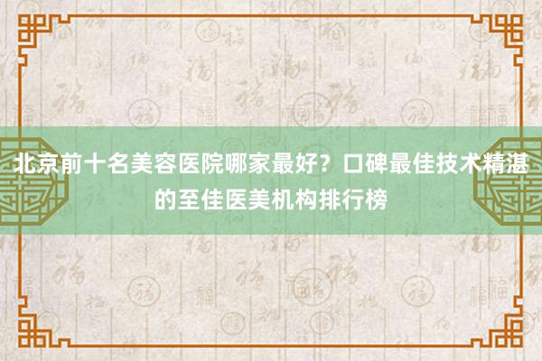 北京前十名美容医院哪家最好？口碑最佳技术精湛的至佳医美机构排行榜