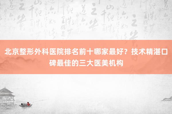 北京整形外科医院排名前十哪家最好？技术精湛口碑最佳的三大医美机构