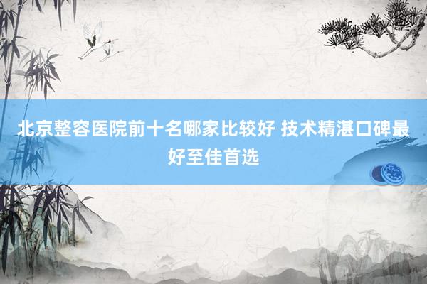 北京整容医院前十名哪家比较好 技术精湛口碑最好至佳首选