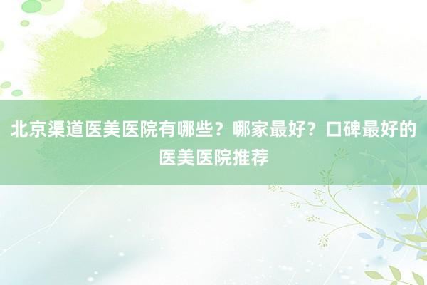 北京渠道医美医院有哪些？哪家最好？口碑最好的医美医院推荐