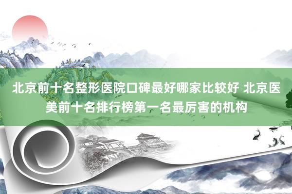 北京前十名整形医院口碑最好哪家比较好 北京医美前十名排行榜第一名最厉害的机构
